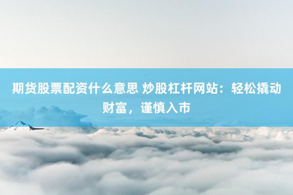 期货股票配资什么意思 炒股杠杆网站：轻松撬动财富，谨慎入市