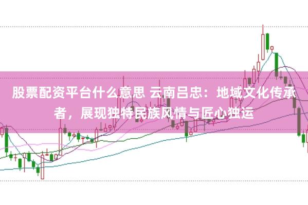 股票配资平台什么意思 云南吕忠：地域文化传承者，展现独特民族风情与匠心独运