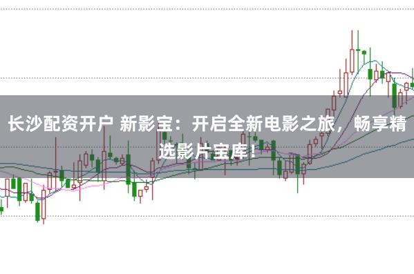 长沙配资开户 新影宝：开启全新电影之旅，畅享精选影片宝库！