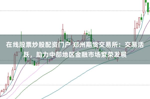 在线股票炒股配资门户 郑州期货交易所：交易活跃，助力中部地区金融市场繁荣发展