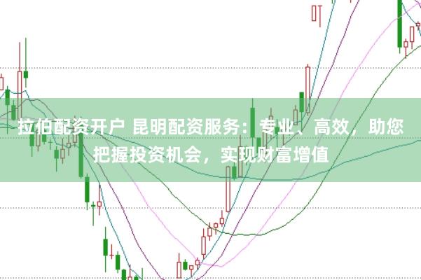 拉伯配资开户 昆明配资服务：专业、高效，助您把握投资机会，实现财富增值