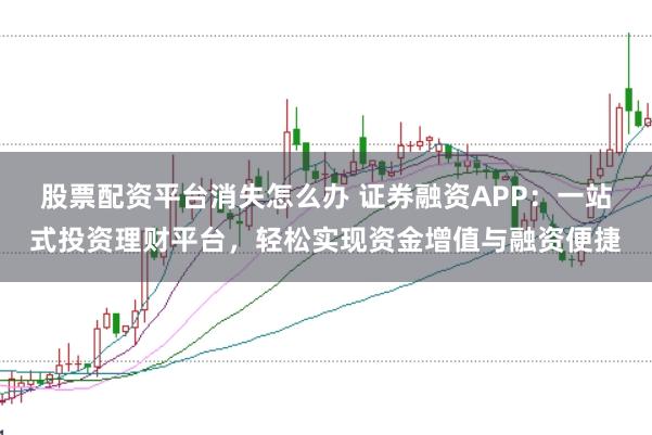 股票配资平台消失怎么办 证券融资APP：一站式投资理财平台，轻松实现资金增值与融资便捷