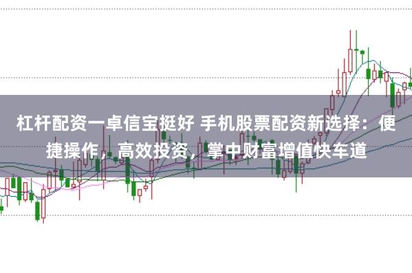 杠杆配资一卓信宝挺好 手机股票配资新选择：便捷操作，高效投资，掌中财富增值快车道