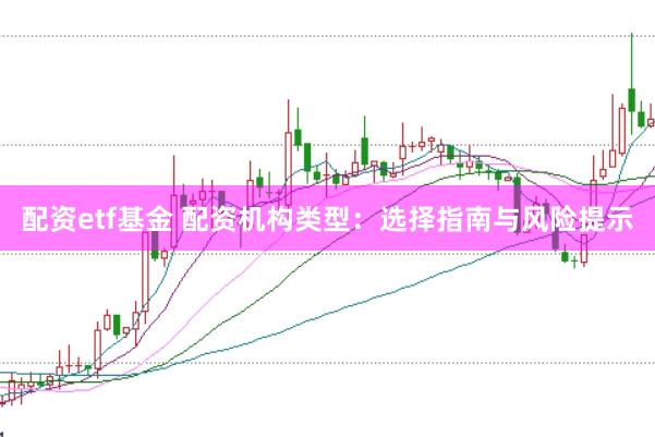 配资etf基金 配资机构类型：选择指南与风险提示