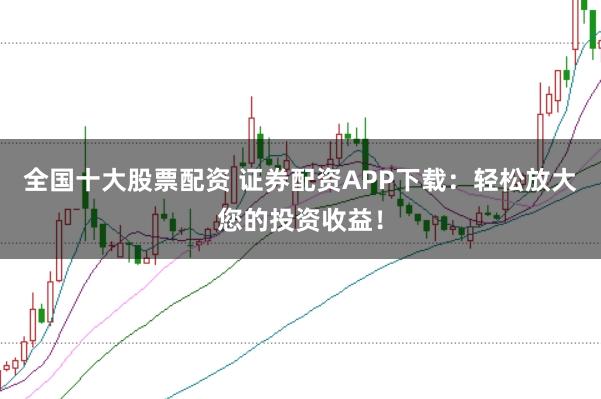 全国十大股票配资 证券配资APP下载：轻松放大您的投资收益！