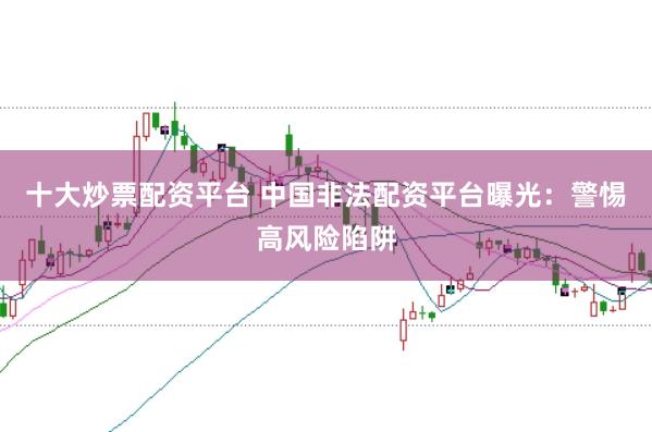 十大炒票配资平台 中国非法配资平台曝光：警惕高风险陷阱