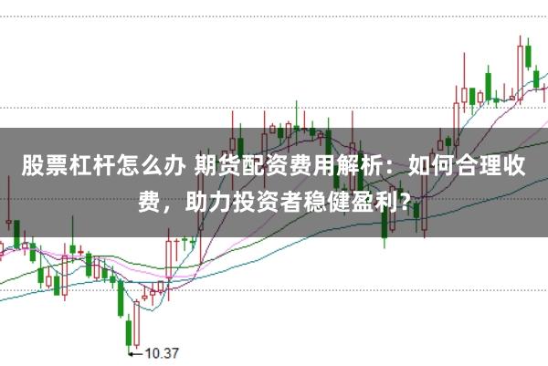 股票杠杆怎么办 期货配资费用解析：如何合理收费，助力投资者稳健盈利？