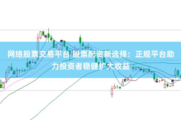 网络股票交易平台 股票配资新选择：正规平台助力投资者稳健扩大收益
