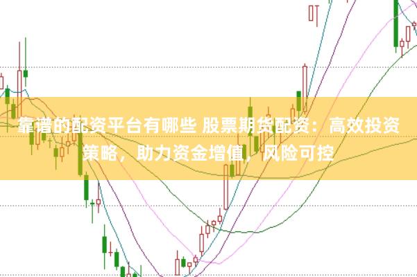 靠谱的配资平台有哪些 股票期货配资：高效投资策略，助力资金增值，风险可控