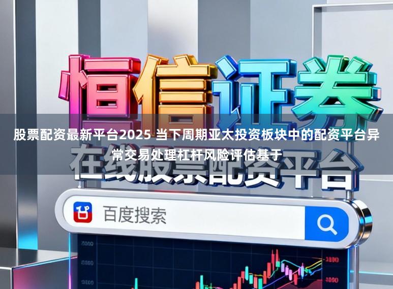 股票配资最新平台2025 当下周期亚太投资板块中的配资平台异常交易处理杠杆风险评估基于