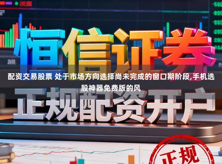 配资交易股票 处于市场方向选择尚未完成的窗口期阶段,手机选股神器免费版的风
