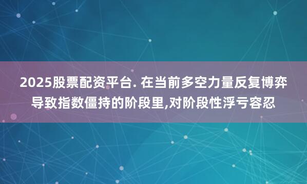 2025股票配资平台. 在当前多空力量反复博弈导致指数僵持的阶段里,对阶段性浮亏容忍