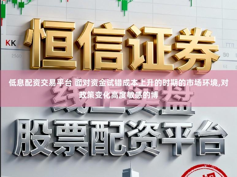 低息配资交易平台 面对资金试错成本上升的时期的市场环境,对政策变化高度敏感的博