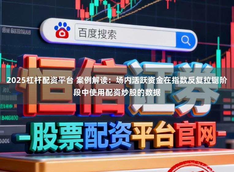2025杠杆配资平台 案例解读：场内活跃资金在指数反复拉锯阶段中使用配资炒股的数据