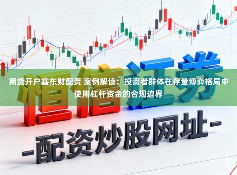 期货开户鑫东财配资 案例解读：投资者群体在存量博弈格局中使用杠杆资金的合规边界